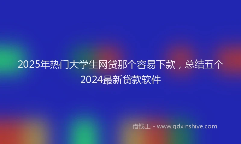 2025年热门大学生网贷那个容易下款，总结五个2024最新贷款软件