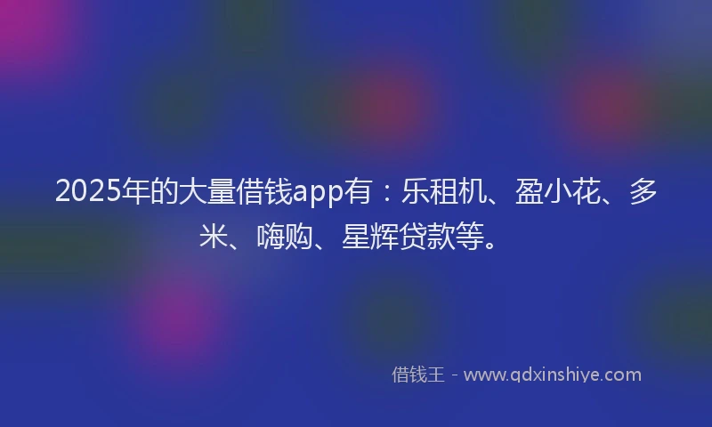 2025年的大量借钱app有：乐租机、盈小花、多米、嗨购、星辉贷款等。