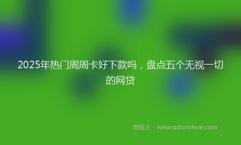 2025年热门周周卡好下款吗，盘点五个无视一切的网贷
