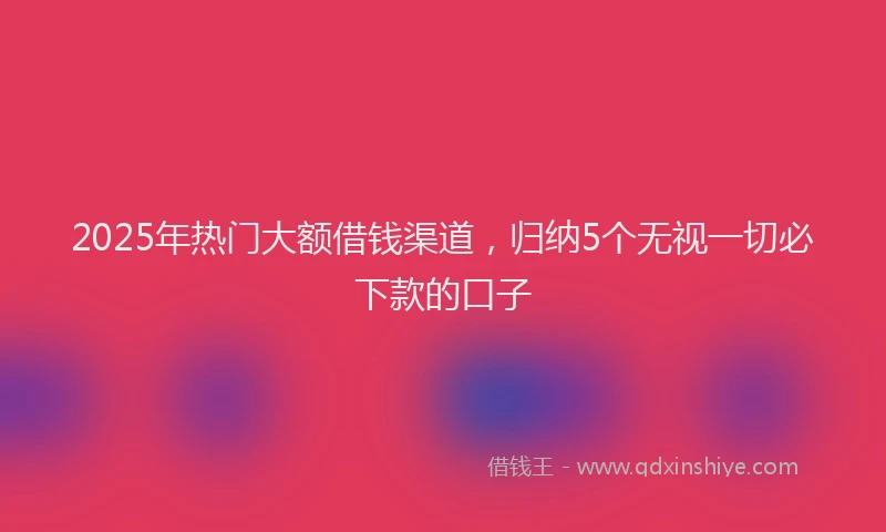 2025年热门大额借钱渠道，归纳5个无视一切必下款的口子