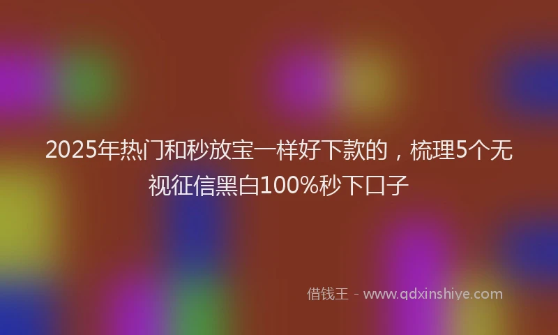 2025年热门和秒放宝一样好下款的，梳理5个无视征信黑白100%秒下口子