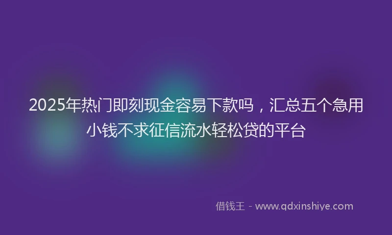 2025年热门即刻现金容易下款吗，汇总五个急用小钱不求征信流水轻松贷的平台