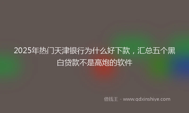 2025年热门天津银行为什么好下款，汇总五个黑白贷款不是高炮的软件