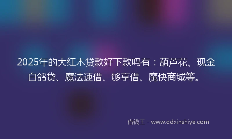 2025年的大红木贷款好下款吗有：葫芦花、现金白鸽贷、魔法速借、够享借、魔快商城等。