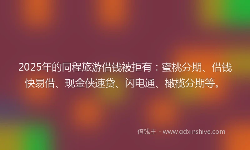 2025年的同程旅游借钱被拒有：蜜桃分期、借钱快易借、现金侠速贷、闪电通、橄榄分期等。