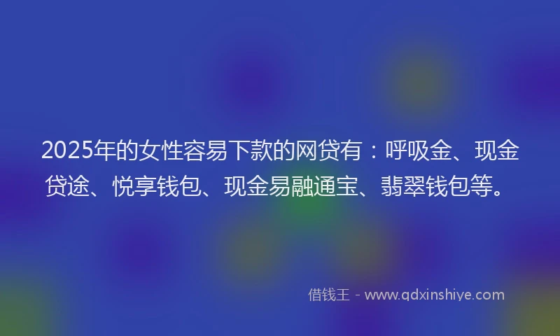 2025年的女性容易下款的网贷有：呼吸金、现金贷途、悦享钱包、现金易融通宝、翡翠钱包等。