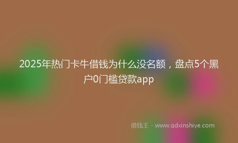 2025年热门卡牛借钱为什么没名额，盘点5个黑户0门槛贷款app