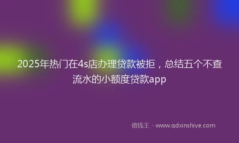 2025年热门在4s店办理贷款被拒，总结五个不查流水的小额度贷款app