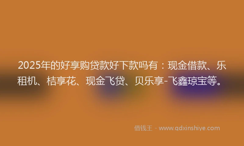 2025年的好享购贷款好下款吗有：现金借款、乐租机、桔享花、现金飞贷、贝乐享-飞鑫琼宝等。