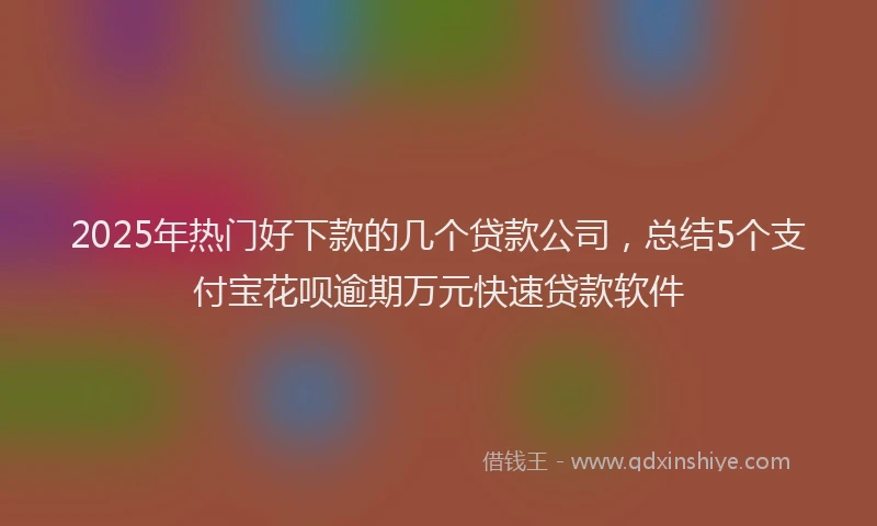 2025年热门好下款的几个贷款公司，总结5个支付宝花呗逾期万元快速贷款软件