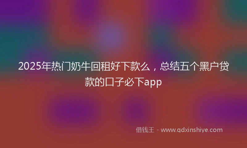 2025年热门奶牛回租好下款么，总结五个黑户贷款的口子必下app