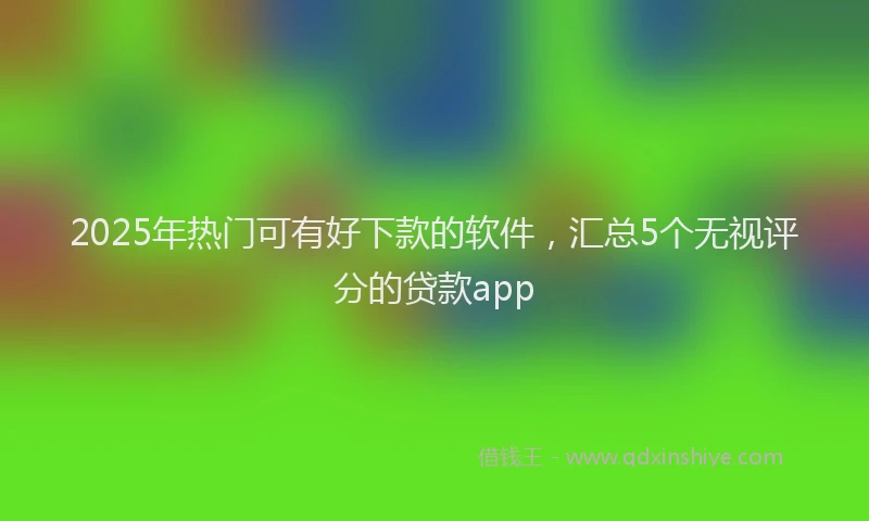 2025年热门可有好下款的软件，汇总5个无视评分的贷款app