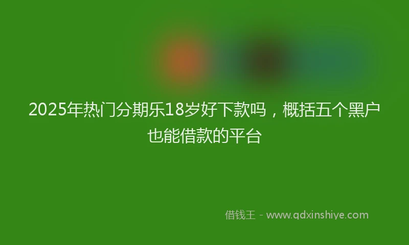 2025年热门分期乐18岁好下款吗，概括五个黑户也能借款的平台