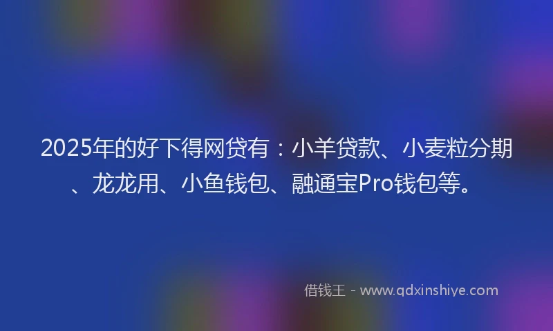 2025年的好下得网贷有：小羊贷款、小麦粒分期、龙龙用、小鱼钱包、融通宝Pro钱包等。
