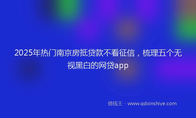 2025年热门南京房抵贷款不看征信，梳理五个无视黑白的网贷app