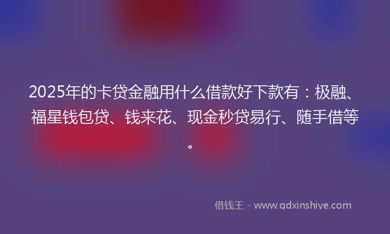 2025年的卡贷金融用什么借款好下款有：极融、福星钱包贷、钱来花、现金秒贷易行、随手借等。