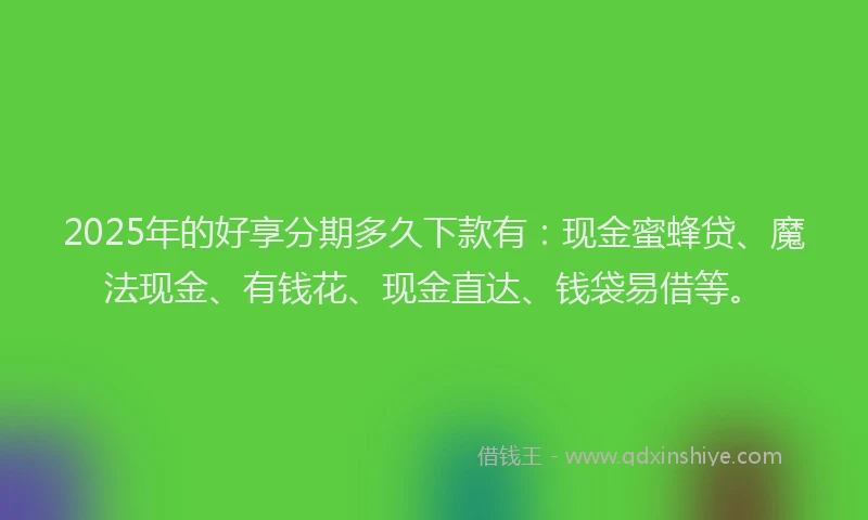 2025年的好享分期多久下款有：现金蜜蜂贷、魔法现金、有钱花、现金直达、钱袋易借等。