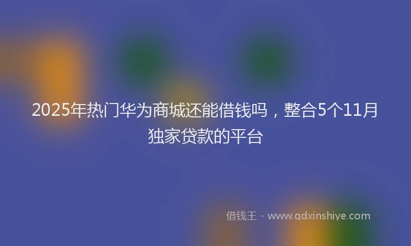 2025年热门华为商城还能借钱吗，整合5个11月独家贷款的平台