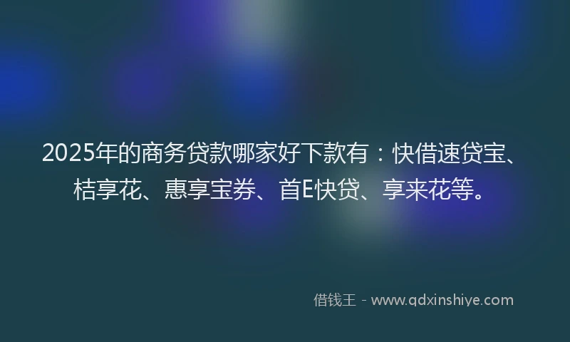 2025年的商务贷款哪家好下款有：快借速贷宝、桔享花、惠享宝券、首E快贷、享来花等。