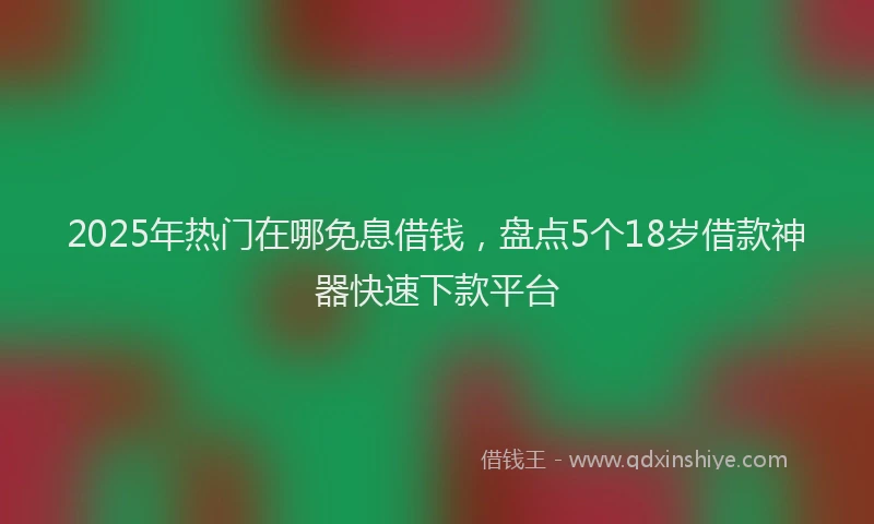2025年热门在哪免息借钱，盘点5个18岁借款神器快速下款平台
