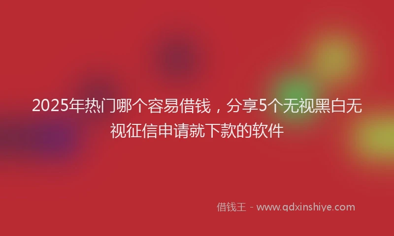 2025年热门哪个容易借钱，分享5个无视黑白无视征信申请就下款的软件