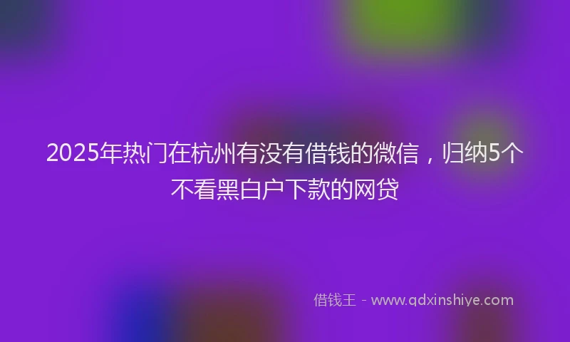 2025年热门在杭州有没有借钱的微信，归纳5个不看黑白户下款的网贷