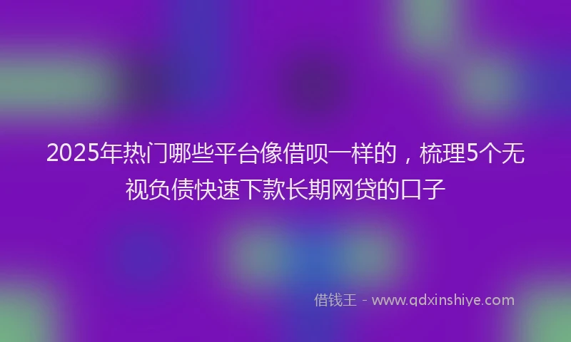 2025年热门哪些平台像借呗一样的，梳理5个无视负债快速下款长期网贷的口子