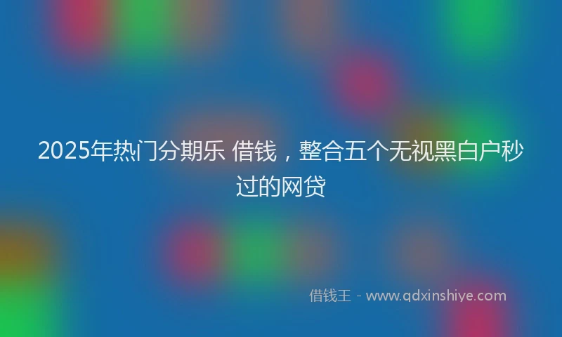 2025年热门分期乐 借钱，整合五个无视黑白户秒过的网贷