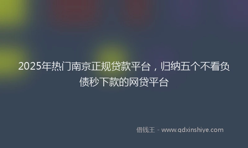 2025年热门南京正规贷款平台，归纳五个不看负债秒下款的网贷平台
