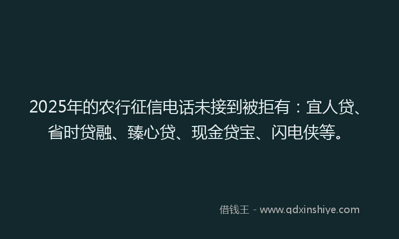 2025年的农行征信电话未接到被拒有：宜人贷、省时贷融、臻心贷、现金贷宝、闪电侠等。