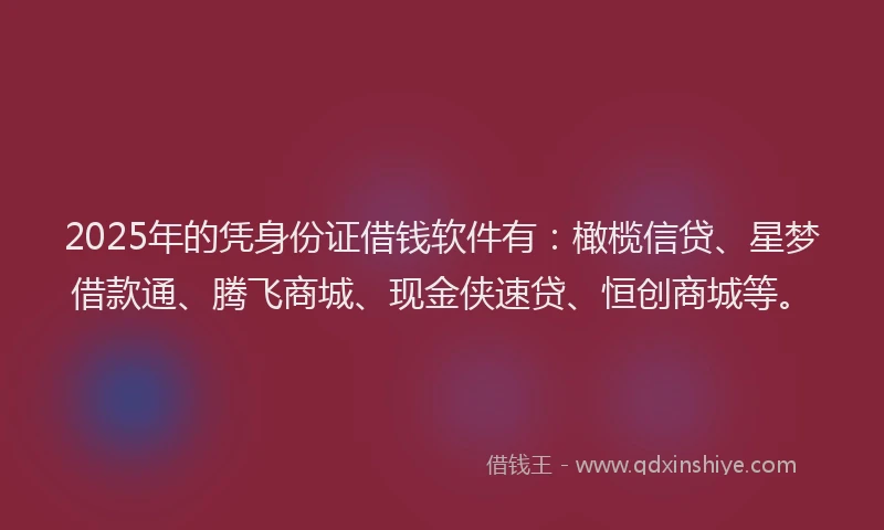 2025年的凭身份证借钱软件有：橄榄信贷、星梦借款通、腾飞商城、现金侠速贷、恒创商城等。