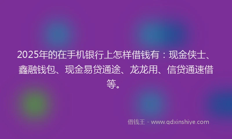 2025年的在手机银行上怎样借钱有：现金侠士、鑫融钱包、现金易贷通途、龙龙用、信贷通速借等。
