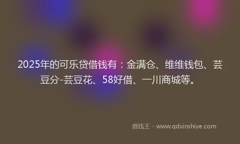 2025年的可乐贷借钱有：金满仓、维维钱包、芸豆分-芸豆花、58好借、一川商城等。