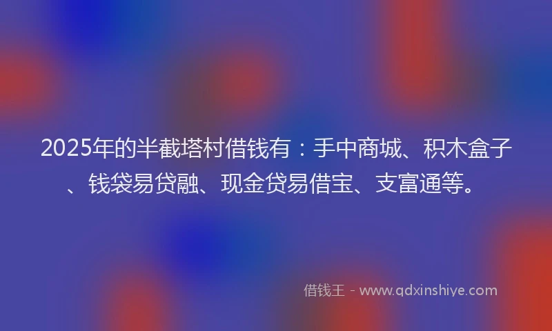 2025年的半截塔村借钱有：手中商城、积木盒子、钱袋易贷融、现金贷易借宝、支富通等。