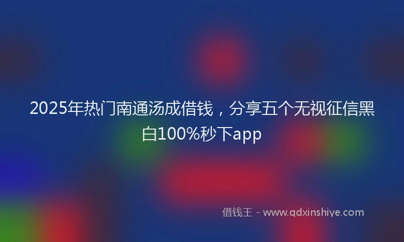 2025年热门南通汤成借钱，分享五个无视征信黑白100%秒下app