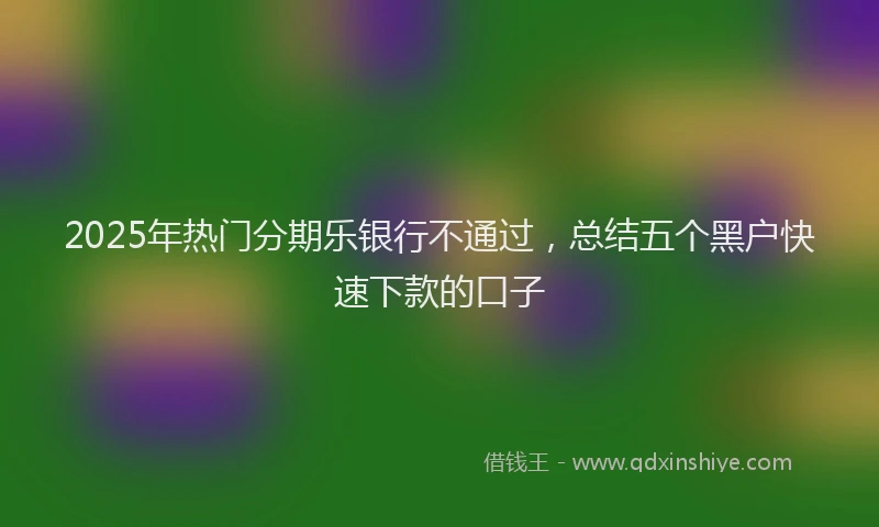 2025年热门分期乐银行不通过，总结五个黑户快速下款的口子