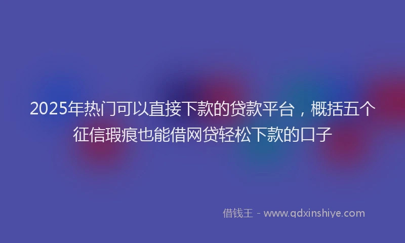 2025年热门可以直接下款的贷款平台，概括五个征信瑕疵也能借网贷轻松下款的口子
