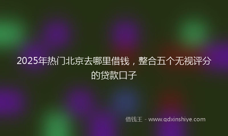2025年热门北京去哪里借钱，整合五个无视评分的贷款口子