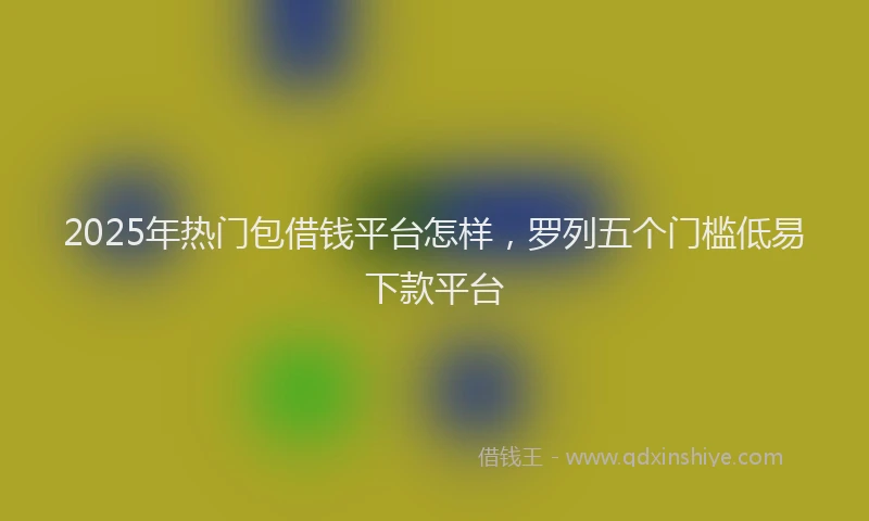 2025年热门包借钱平台怎样，罗列五个门槛低易下款平台
