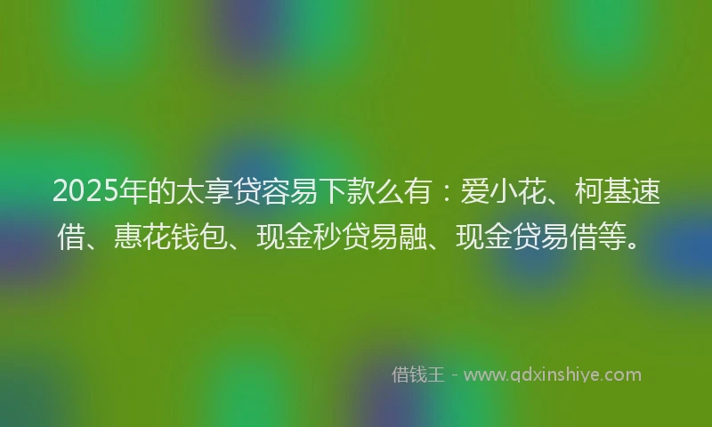 2025年的太享贷容易下款么有：爱小花、柯基速借、惠花钱包、现金秒贷易融、现金贷易借等。