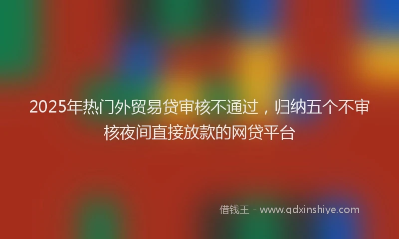 2025年热门外贸易贷审核不通过，归纳五个不审核夜间直接放款的网贷平台