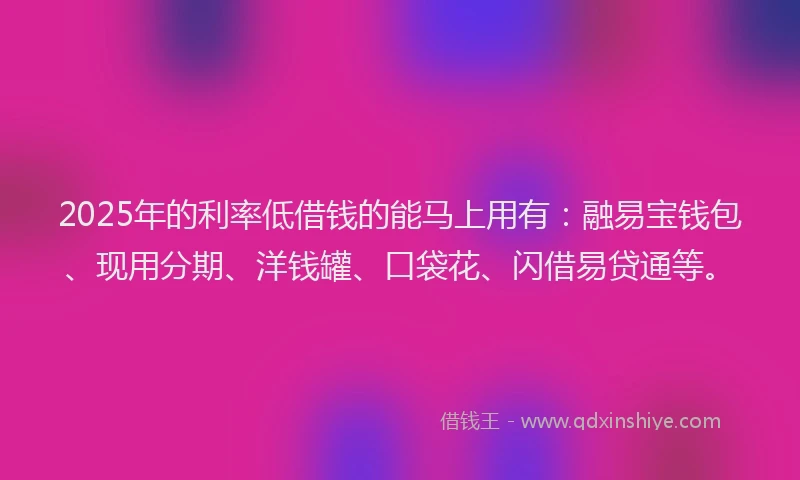 2025年的利率低借钱的能马上用有：融易宝钱包、现用分期、洋钱罐、口袋花、闪借易贷通等。