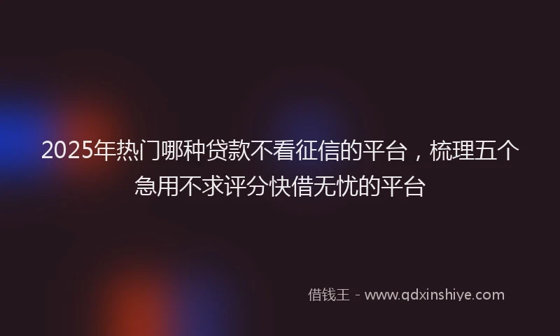 2025年热门哪种贷款不看征信的平台，梳理五个急用不求评分快借无忧的平台