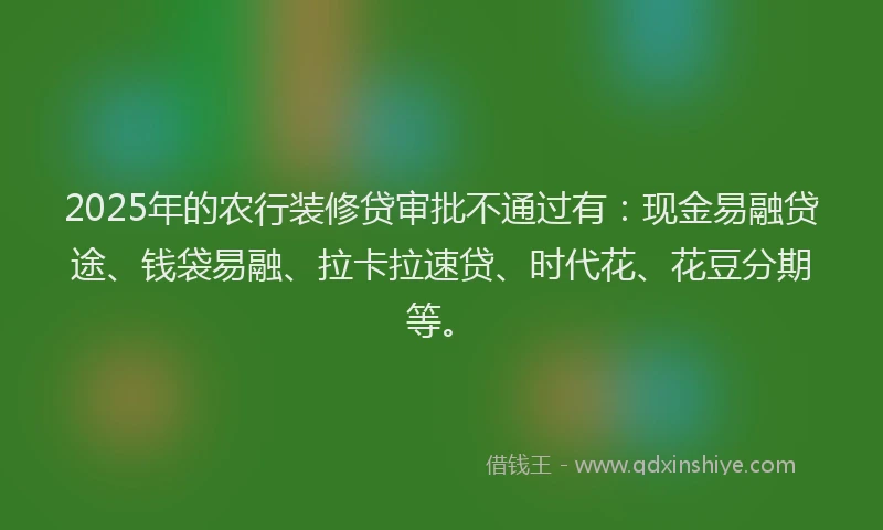 2025年的农行装修贷审批不通过有：现金易融贷途、钱袋易融、拉卡拉速贷、时代花、花豆分期等。