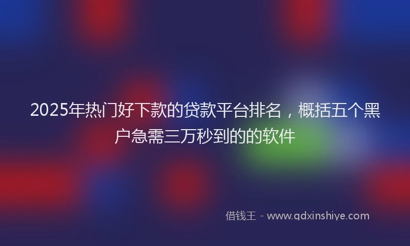 2025年热门好下款的贷款平台排名，概括五个黑户急需三万秒到的的软件