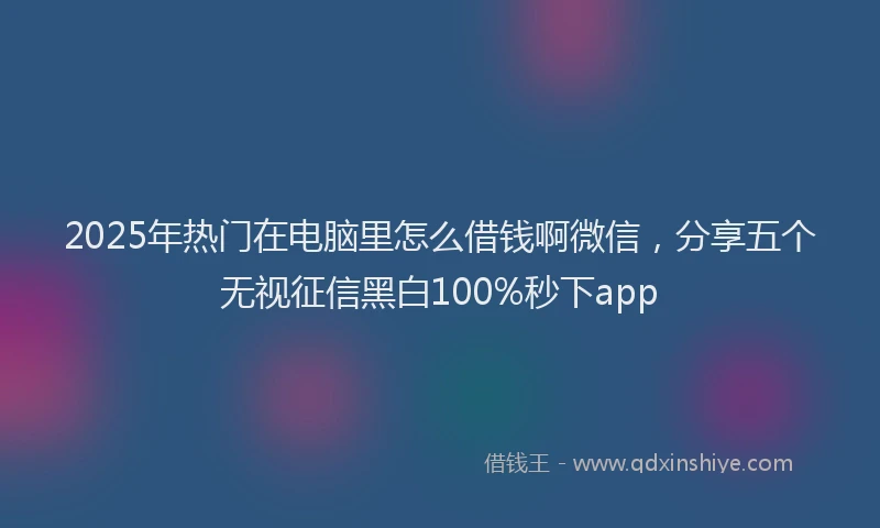 2025年热门在电脑里怎么借钱啊微信，分享五个无视征信黑白100%秒下app