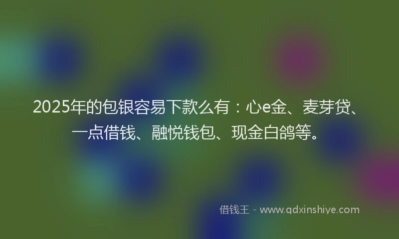 2025年的包银容易下款么有：心e金、麦芽贷、一点借钱、融悦钱包、现金白鸽等。