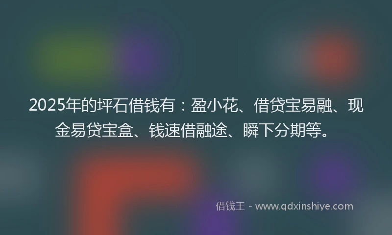 2025年的坪石借钱有：盈小花、借贷宝易融、现金易贷宝盒、钱速借融途、瞬下分期等。