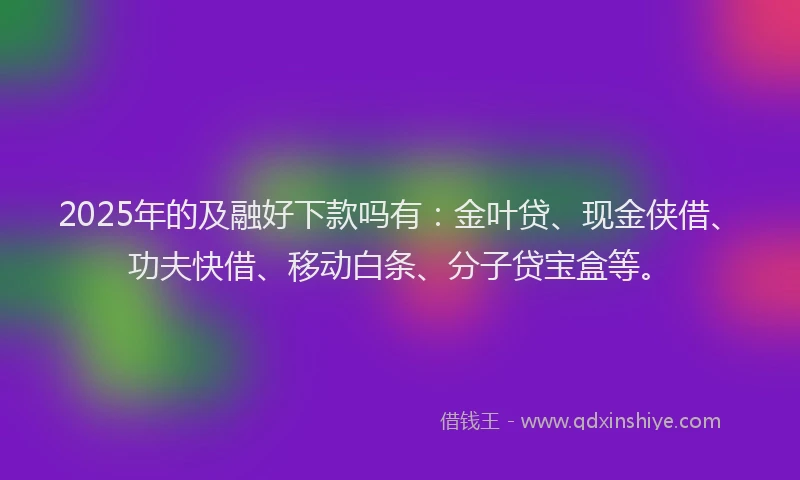 2025年的及融好下款吗有：金叶贷、现金侠借、功夫快借、移动白条、分子贷宝盒等。