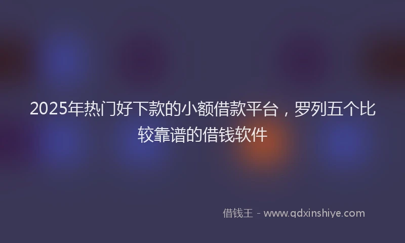 2025年热门好下款的小额借款平台，罗列五个比较靠谱的借钱软件